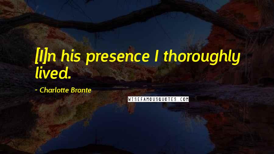 Charlotte Bronte Quotes: [I]n his presence I thoroughly lived.