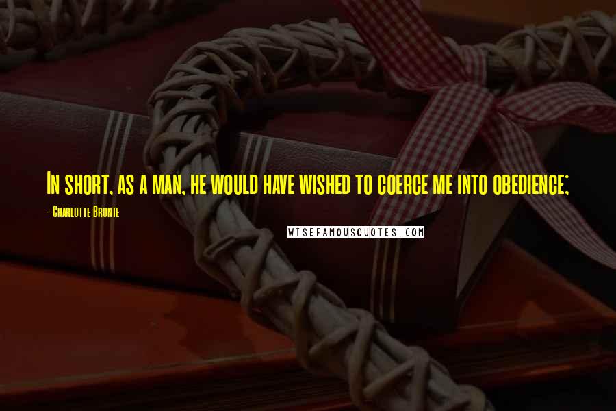 Charlotte Bronte Quotes: In short, as a man, he would have wished to coerce me into obedience;