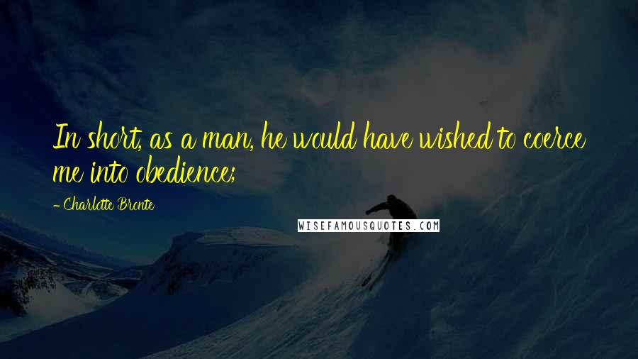 Charlotte Bronte Quotes: In short, as a man, he would have wished to coerce me into obedience;