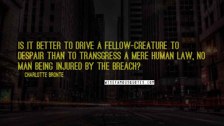 Charlotte Bronte Quotes: Is it better to drive a fellow-creature to despair than to transgress a mere human law, no man being injured by the breach?