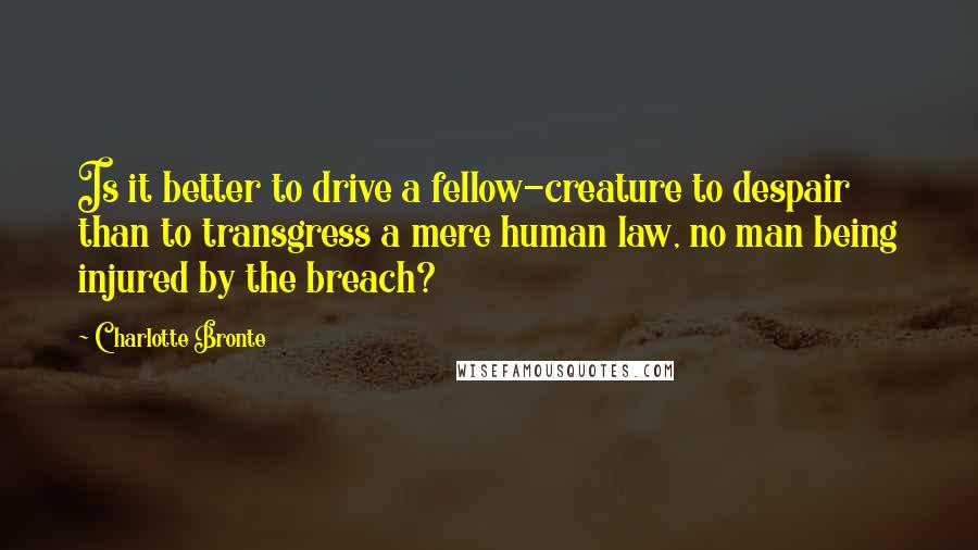 Charlotte Bronte Quotes: Is it better to drive a fellow-creature to despair than to transgress a mere human law, no man being injured by the breach?