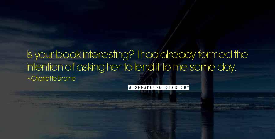 Charlotte Bronte Quotes: Is your book interesting?  I had already formed the intention of asking her to lend it to me some day.