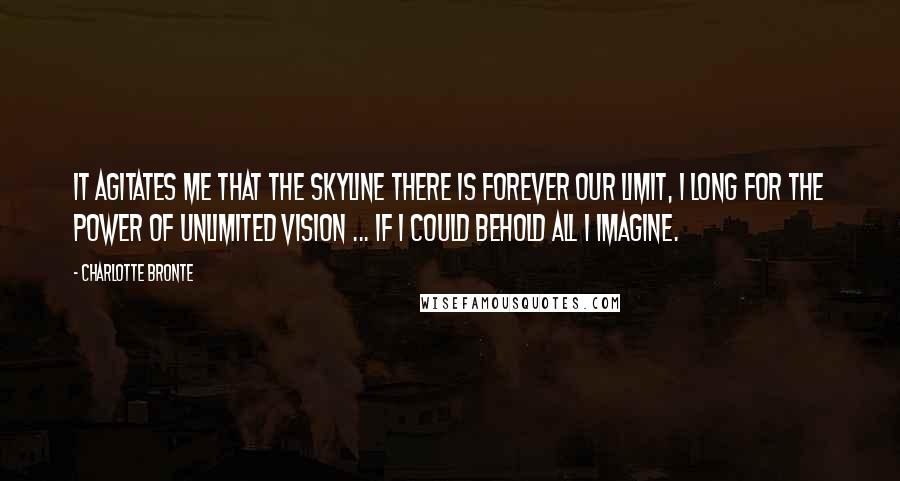 Charlotte Bronte Quotes: It agitates me that the skyline there is forever our limit, I long for the power of unlimited vision ... If I could behold all I imagine.