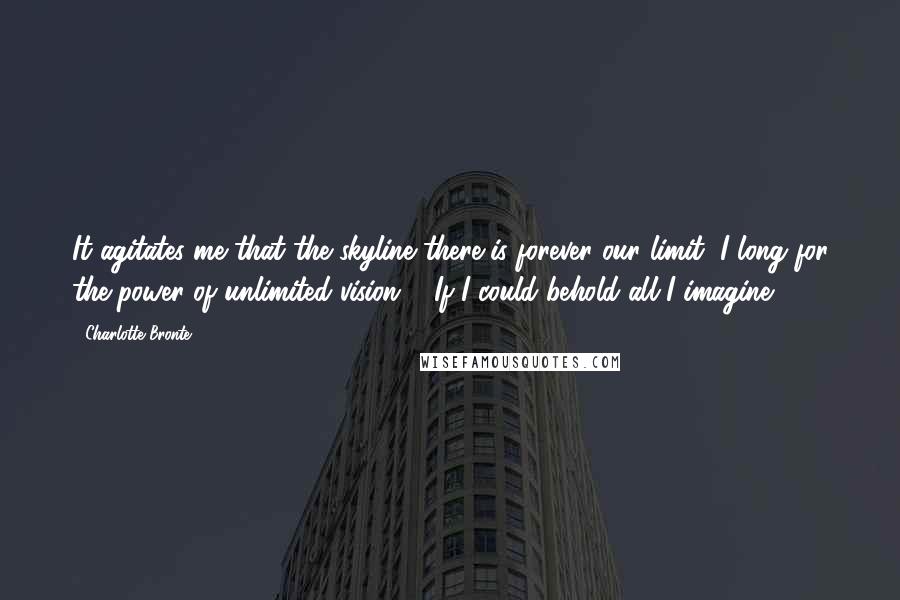 Charlotte Bronte Quotes: It agitates me that the skyline there is forever our limit, I long for the power of unlimited vision ... If I could behold all I imagine.