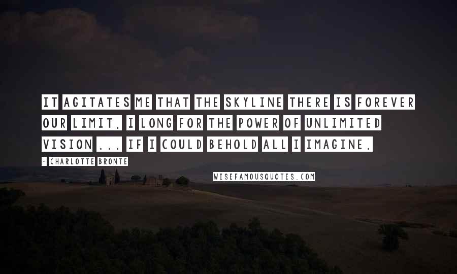 Charlotte Bronte Quotes: It agitates me that the skyline there is forever our limit, I long for the power of unlimited vision ... If I could behold all I imagine.