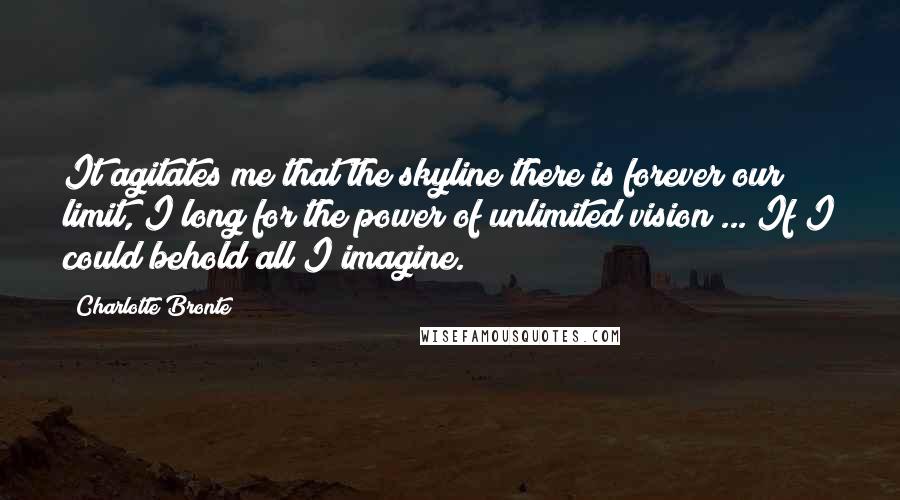 Charlotte Bronte Quotes: It agitates me that the skyline there is forever our limit, I long for the power of unlimited vision ... If I could behold all I imagine.