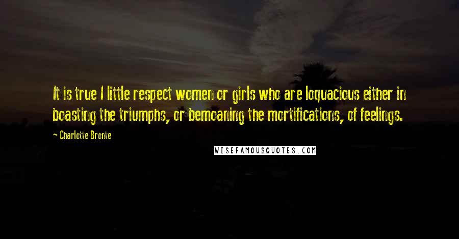 Charlotte Bronte Quotes: It is true I little respect women or girls who are loquacious either in boasting the triumphs, or bemoaning the mortifications, of feelings.