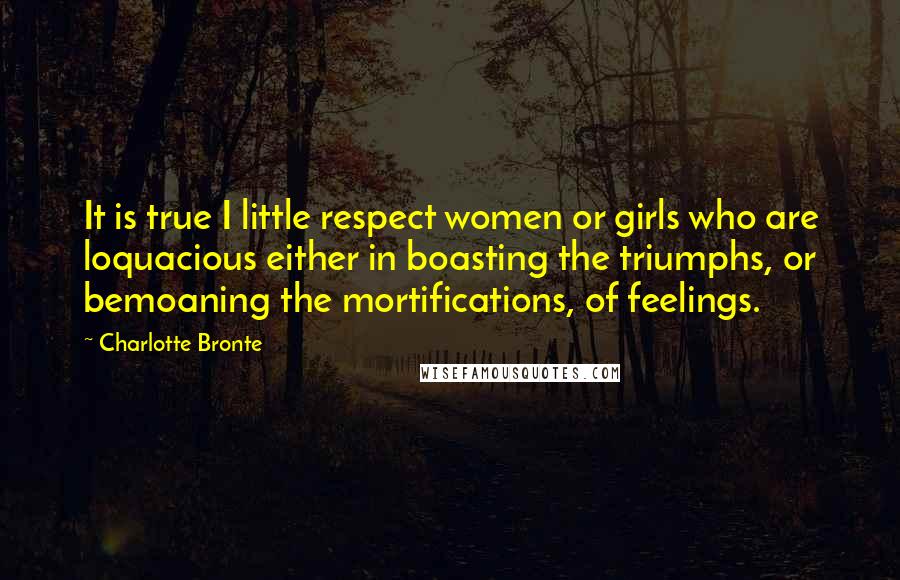 Charlotte Bronte Quotes: It is true I little respect women or girls who are loquacious either in boasting the triumphs, or bemoaning the mortifications, of feelings.