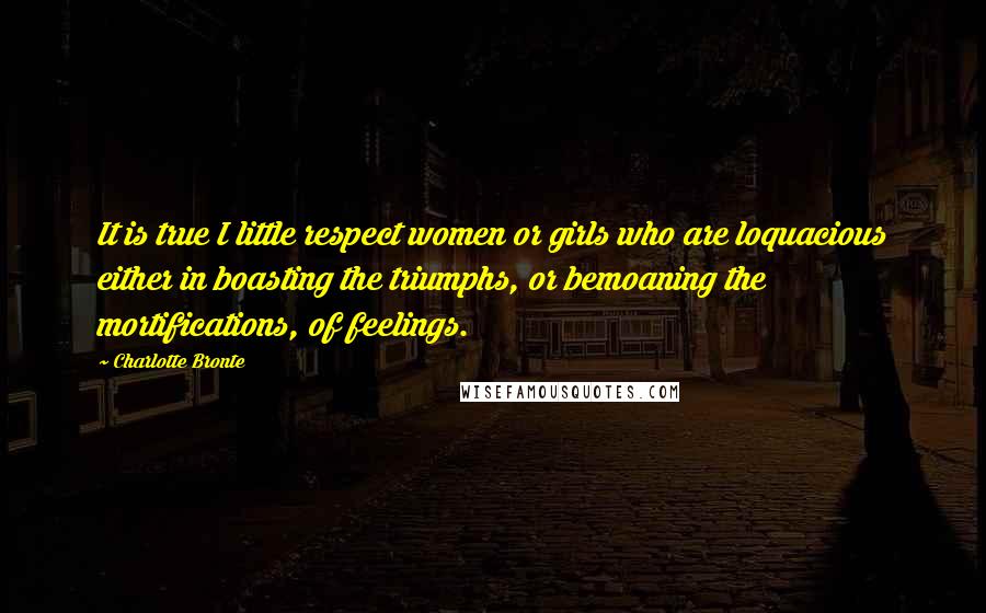 Charlotte Bronte Quotes: It is true I little respect women or girls who are loquacious either in boasting the triumphs, or bemoaning the mortifications, of feelings.