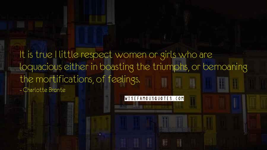 Charlotte Bronte Quotes: It is true I little respect women or girls who are loquacious either in boasting the triumphs, or bemoaning the mortifications, of feelings.