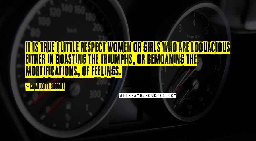 Charlotte Bronte Quotes: It is true I little respect women or girls who are loquacious either in boasting the triumphs, or bemoaning the mortifications, of feelings.