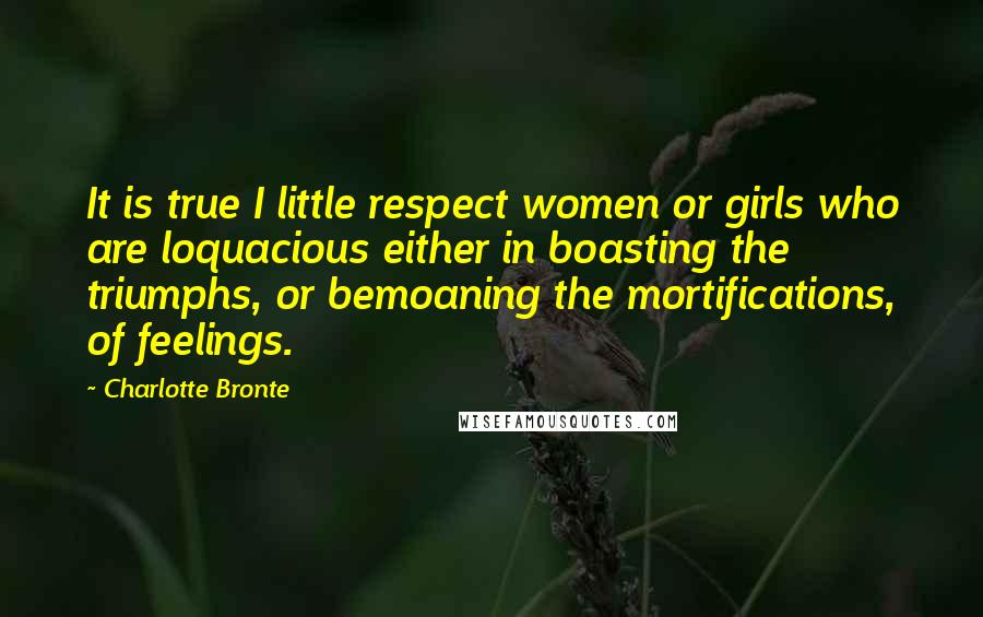 Charlotte Bronte Quotes: It is true I little respect women or girls who are loquacious either in boasting the triumphs, or bemoaning the mortifications, of feelings.