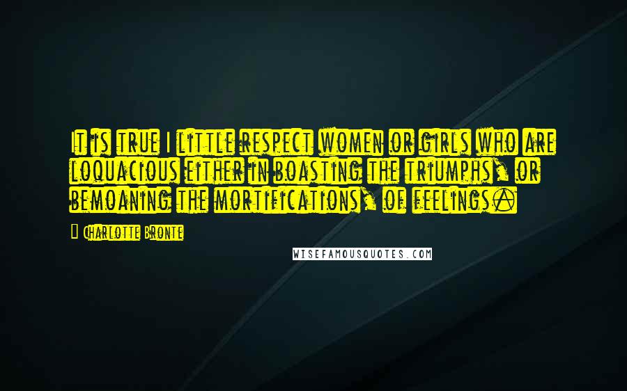 Charlotte Bronte Quotes: It is true I little respect women or girls who are loquacious either in boasting the triumphs, or bemoaning the mortifications, of feelings.