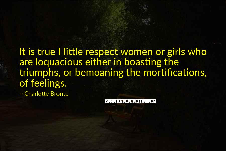 Charlotte Bronte Quotes: It is true I little respect women or girls who are loquacious either in boasting the triumphs, or bemoaning the mortifications, of feelings.