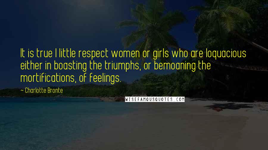 Charlotte Bronte Quotes: It is true I little respect women or girls who are loquacious either in boasting the triumphs, or bemoaning the mortifications, of feelings.