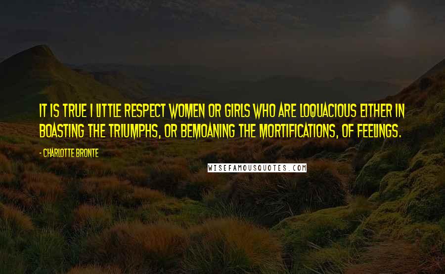 Charlotte Bronte Quotes: It is true I little respect women or girls who are loquacious either in boasting the triumphs, or bemoaning the mortifications, of feelings.