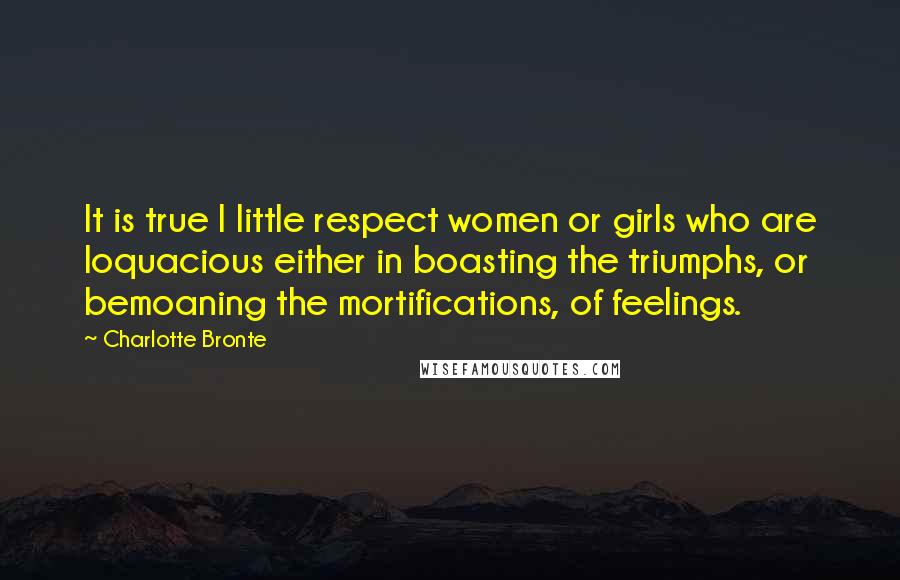 Charlotte Bronte Quotes: It is true I little respect women or girls who are loquacious either in boasting the triumphs, or bemoaning the mortifications, of feelings.