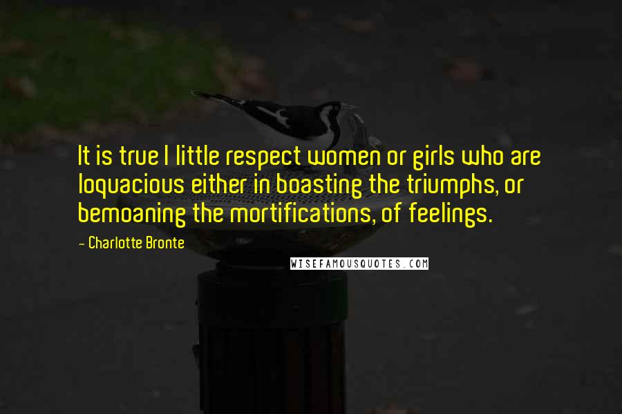 Charlotte Bronte Quotes: It is true I little respect women or girls who are loquacious either in boasting the triumphs, or bemoaning the mortifications, of feelings.