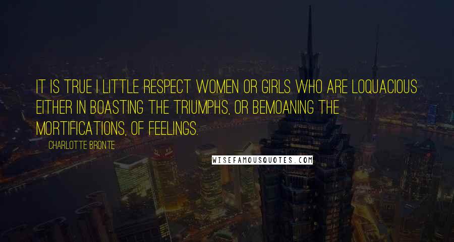 Charlotte Bronte Quotes: It is true I little respect women or girls who are loquacious either in boasting the triumphs, or bemoaning the mortifications, of feelings.