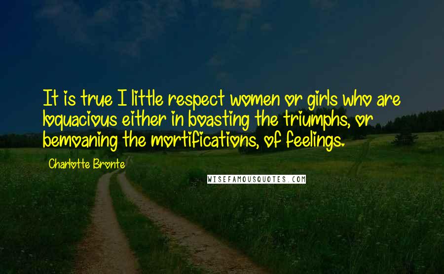 Charlotte Bronte Quotes: It is true I little respect women or girls who are loquacious either in boasting the triumphs, or bemoaning the mortifications, of feelings.