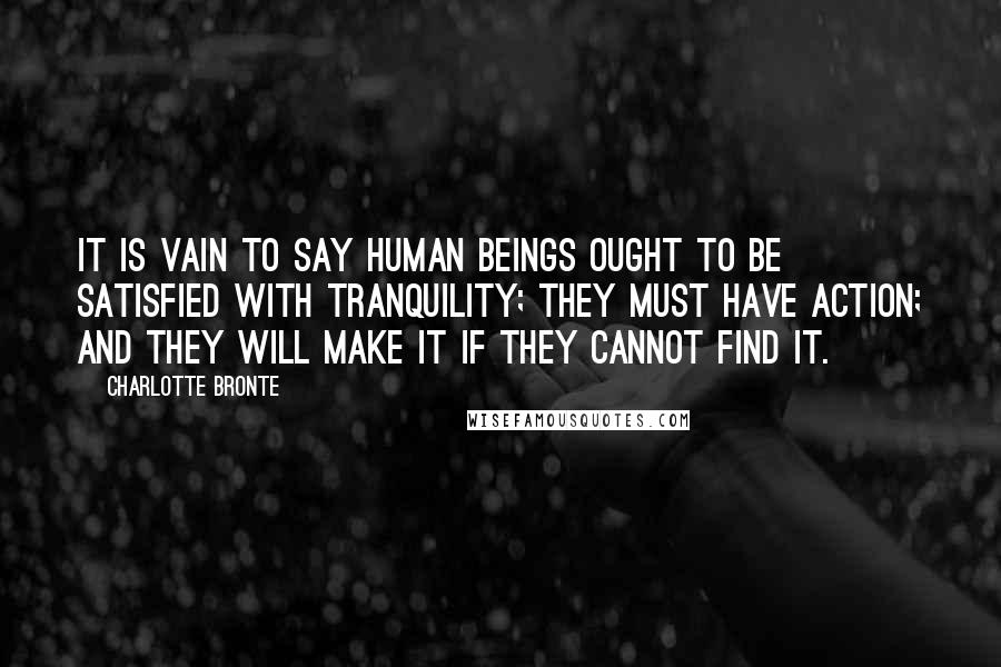 Charlotte Bronte Quotes: It is vain to say human beings ought to be satisfied with tranquility; they must have action; and they will make it if they cannot find it.