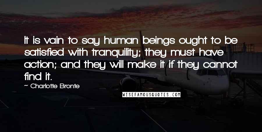 Charlotte Bronte Quotes: It is vain to say human beings ought to be satisfied with tranquility; they must have action; and they will make it if they cannot find it.