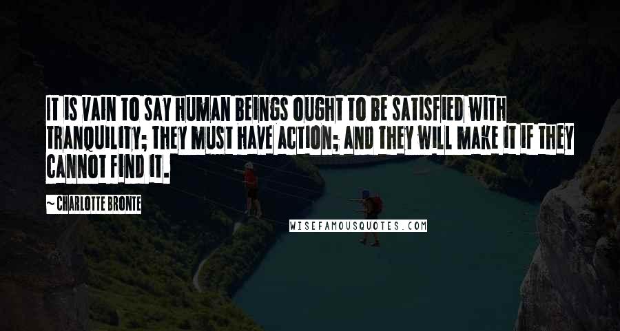 Charlotte Bronte Quotes: It is vain to say human beings ought to be satisfied with tranquility; they must have action; and they will make it if they cannot find it.
