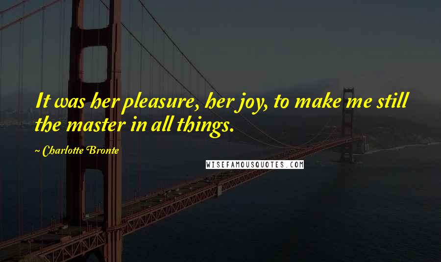 Charlotte Bronte Quotes: It was her pleasure, her joy, to make me still the master in all things.