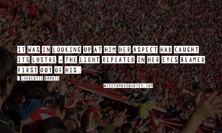 Charlotte Bronte Quotes: It was in looking up at him her aspect had caught its lustre - the light repeated in her eyes beamed first out of his.