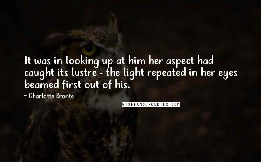Charlotte Bronte Quotes: It was in looking up at him her aspect had caught its lustre - the light repeated in her eyes beamed first out of his.