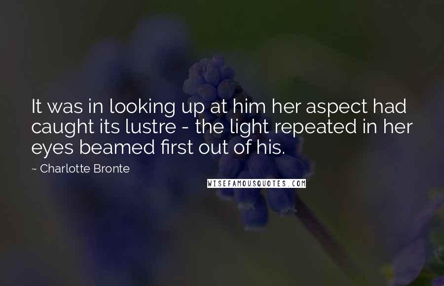 Charlotte Bronte Quotes: It was in looking up at him her aspect had caught its lustre - the light repeated in her eyes beamed first out of his.