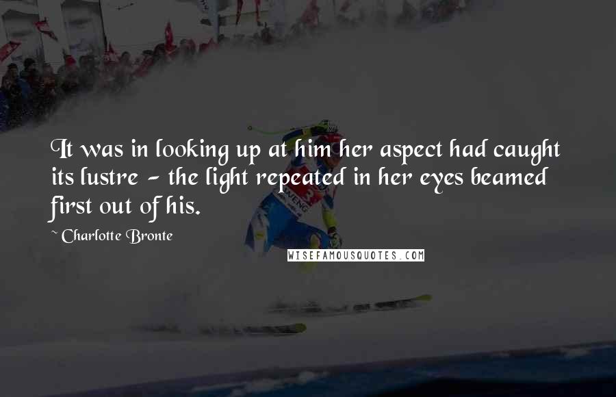 Charlotte Bronte Quotes: It was in looking up at him her aspect had caught its lustre - the light repeated in her eyes beamed first out of his.