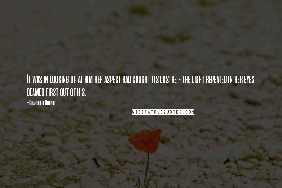 Charlotte Bronte Quotes: It was in looking up at him her aspect had caught its lustre - the light repeated in her eyes beamed first out of his.