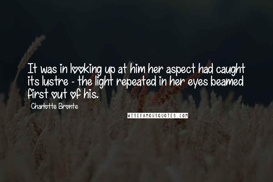 Charlotte Bronte Quotes: It was in looking up at him her aspect had caught its lustre - the light repeated in her eyes beamed first out of his.