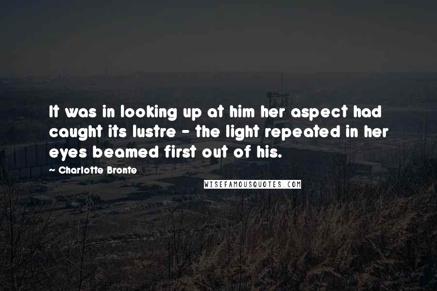 Charlotte Bronte Quotes: It was in looking up at him her aspect had caught its lustre - the light repeated in her eyes beamed first out of his.