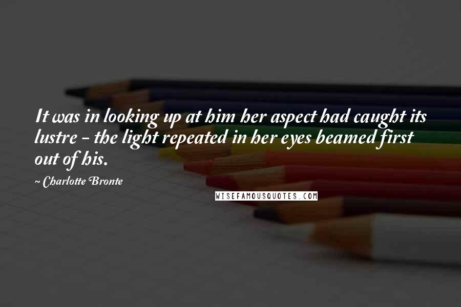 Charlotte Bronte Quotes: It was in looking up at him her aspect had caught its lustre - the light repeated in her eyes beamed first out of his.