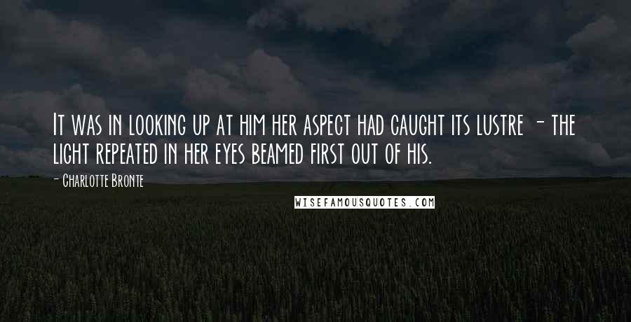 Charlotte Bronte Quotes: It was in looking up at him her aspect had caught its lustre - the light repeated in her eyes beamed first out of his.