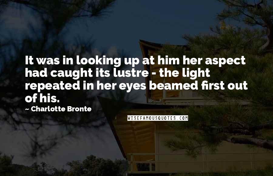 Charlotte Bronte Quotes: It was in looking up at him her aspect had caught its lustre - the light repeated in her eyes beamed first out of his.