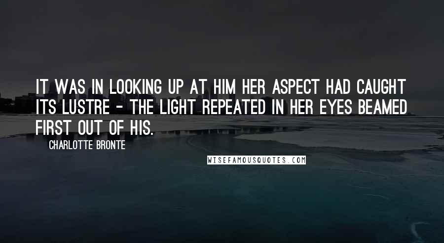 Charlotte Bronte Quotes: It was in looking up at him her aspect had caught its lustre - the light repeated in her eyes beamed first out of his.