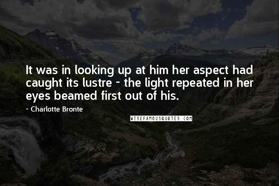 Charlotte Bronte Quotes: It was in looking up at him her aspect had caught its lustre - the light repeated in her eyes beamed first out of his.