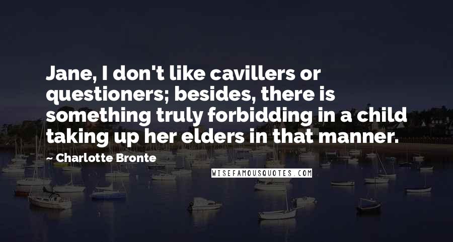 Charlotte Bronte Quotes: Jane, I don't like cavillers or questioners; besides, there is something truly forbidding in a child taking up her elders in that manner.