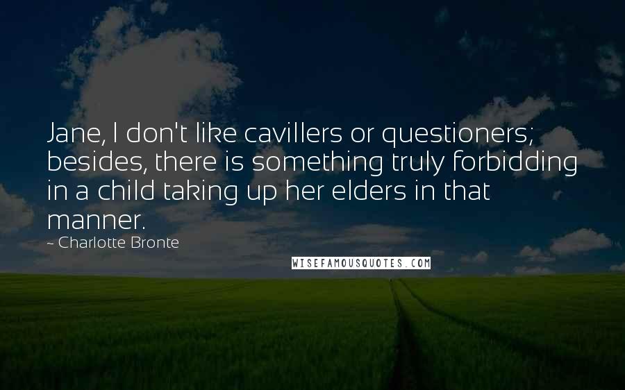 Charlotte Bronte Quotes: Jane, I don't like cavillers or questioners; besides, there is something truly forbidding in a child taking up her elders in that manner.