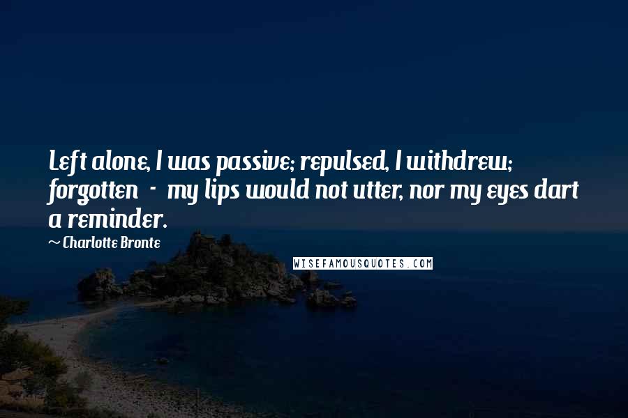 Charlotte Bronte Quotes: Left alone, I was passive; repulsed, I withdrew; forgotten  -  my lips would not utter, nor my eyes dart a reminder.