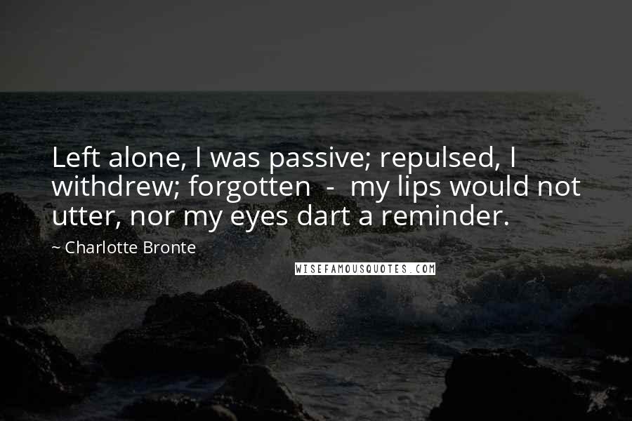 Charlotte Bronte Quotes: Left alone, I was passive; repulsed, I withdrew; forgotten  -  my lips would not utter, nor my eyes dart a reminder.