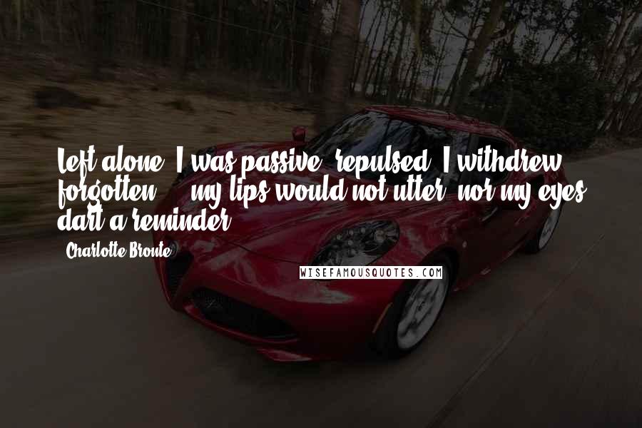 Charlotte Bronte Quotes: Left alone, I was passive; repulsed, I withdrew; forgotten  -  my lips would not utter, nor my eyes dart a reminder.