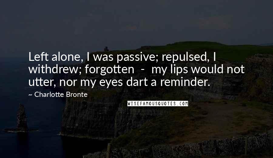 Charlotte Bronte Quotes: Left alone, I was passive; repulsed, I withdrew; forgotten  -  my lips would not utter, nor my eyes dart a reminder.