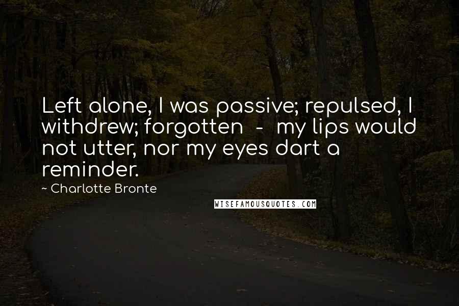 Charlotte Bronte Quotes: Left alone, I was passive; repulsed, I withdrew; forgotten  -  my lips would not utter, nor my eyes dart a reminder.