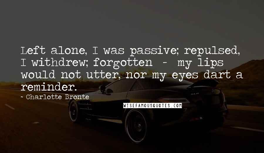 Charlotte Bronte Quotes: Left alone, I was passive; repulsed, I withdrew; forgotten  -  my lips would not utter, nor my eyes dart a reminder.