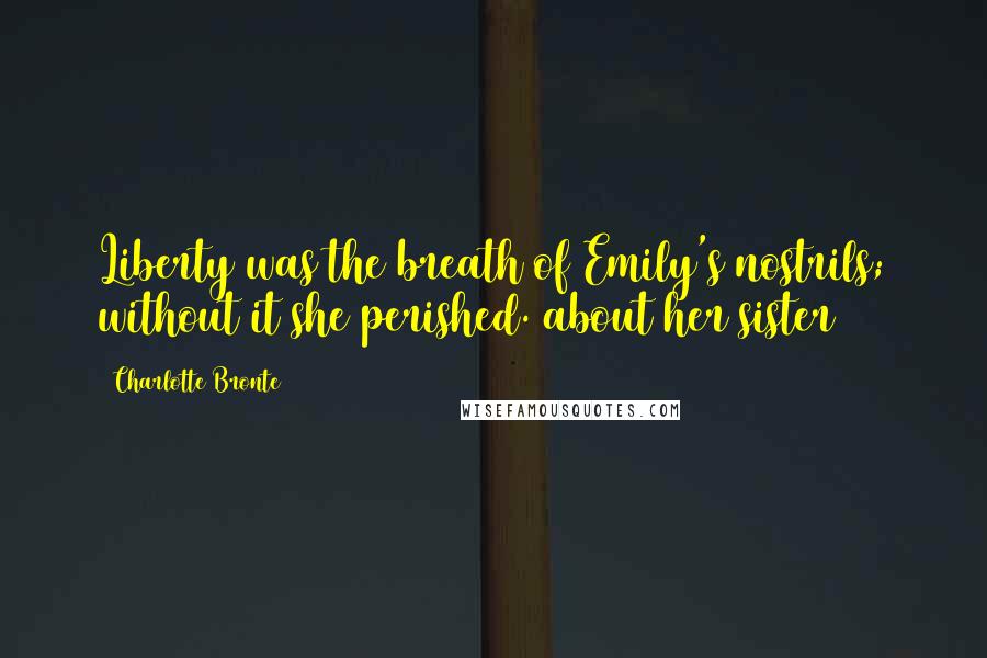 Charlotte Bronte Quotes: Liberty was the breath of Emily's nostrils; without it she perished.(about her sister)