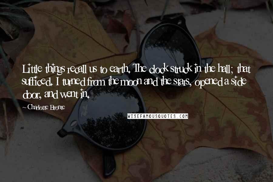 Charlotte Bronte Quotes: Little things recall us to earth. The clock struck in the hall; that sufficed. I turned from the moon and the stars, opened a side door, and went in.